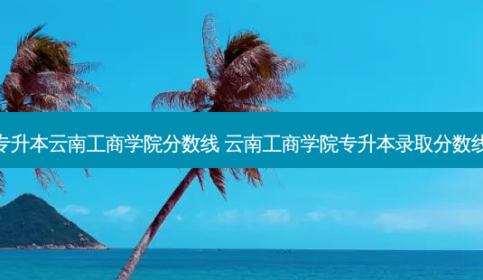 专升本云南工商学院分数线 云南工商学院专升本录取分数线-第1张图片-天智网 专升本云南工商学院分数线 云南工商学院专升本录取分数线-第1张图片-天智网