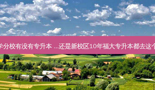 福州大学分校有没有专升本 ...还是新校区10年福大专升本都去这个学院吗-第1张图片-汇成专升本网