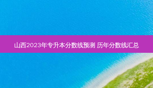 山西2023年专升本分数线预测 历年分数线汇总-第1张图片-汇成专升本网