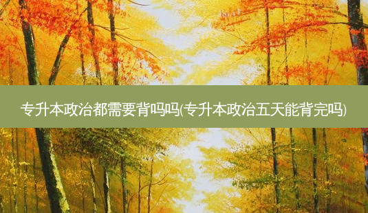专升本政治都需要背吗吗(专升本政治五天能背完吗)-第1张图片-天智网 专升本政治都需要背吗吗(专升本政治五天能背完吗)-第1张图片-天智网