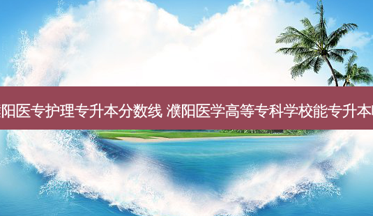 濮阳医专护理专升本分数线 濮阳医学高等专科学校能专升本吗-第1张图片-天智网 濮阳医专护理专升本分数线 濮阳医学高等专科学校能专升本吗-第1张图片-天智网