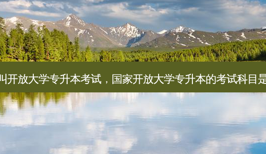 什么叫开放大学专升本考试，国家开放大学专升本的考试科目是什么-第1张图片-汇成专升本网