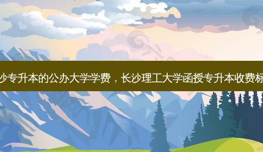 长沙专升本的公办大学学费,长沙理工大学函授专升本收费标准-第1张图片-天智网 长沙专升本的公办大学学费,长沙理工大学函授专升本收费标准-第1张图片-天智网