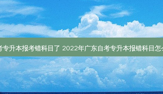 自考专升本报考错科目了 2022年广东自考专升本报错科目怎么办-第1张图片-天智网 自考专升本报考错科目了 2022年广东自考专升本报错科目怎么办-第1张图片-天智网