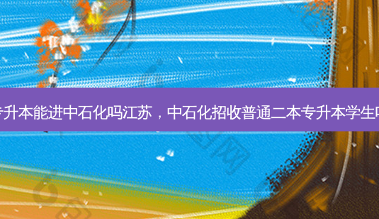 专升本能进中石化吗江苏，中石化招收普通二本专升本学生吗-第1张图片-汇成专升本网