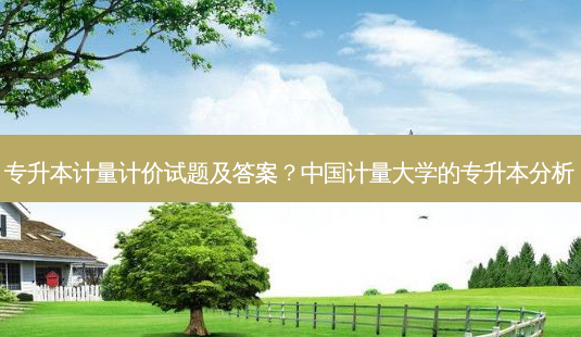 专升本计量计价试题及答案？中国计量大学的专升本分析-第1张图片-汇成专升本网