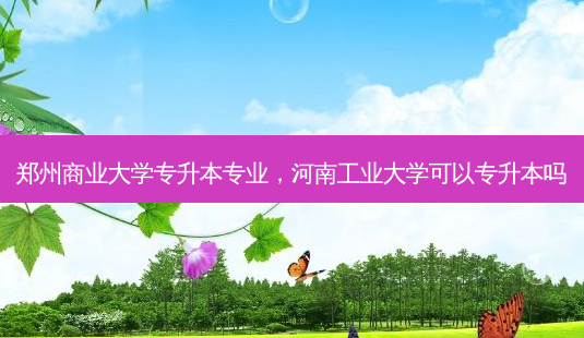 郑州商业大学专升本专业,河南工业大学可以专升本吗-第1张图片-天智网 郑州商业大学专升本专业,河南工业大学可以专升本吗-第1张图片-天智网