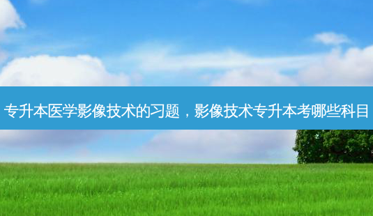 专升本医学影像技术的习题，影像技术专升本考哪些科目-第1张图片-汇成专升本网