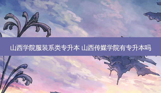 山西学院服装系类专升本 山西传媒学院有专升本吗-第1张图片-天智网 山西学院服装系类专升本 山西传媒学院有专升本吗-第1张图片-天智网