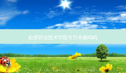 松原职业技术学院专升本难吗吗-第1张图片-天智网 松原职业技术学院专升本难吗吗-第1张图片-天智网