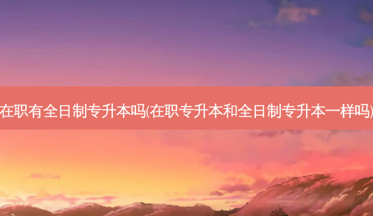 在职有全日制专升本吗(在职专升本和全日制专升本一样吗)-第1张图片-天智网 在职有全日制专升本吗(在职专升本和全日制专升本一样吗)-第1张图片-天智网