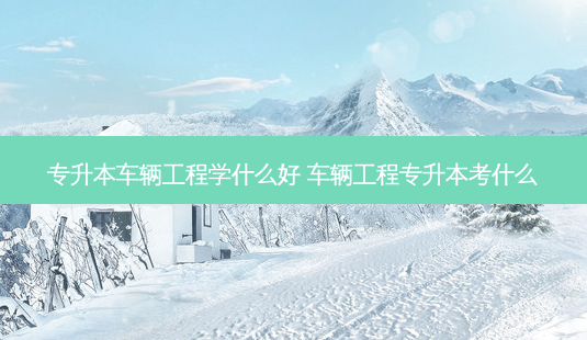 专升本车辆工程学什么好 车辆工程专升本考什么-第1张图片-天智网 专升本车辆工程学什么好 车辆工程专升本考什么-第1张图片-天智网