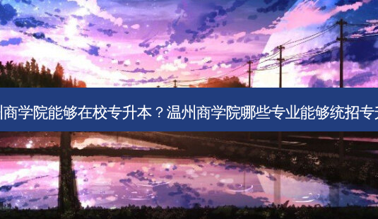 温州商学院能够在校专升本?温州商学院哪些专业能够统招专升本-第1张图片-天智网 温州商学院能够在校专升本?温州商学院哪些专业能够统招专升本-第1张图片-天智网