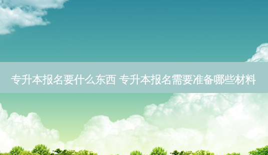 专升本报名要什么东西 专升本报名需要准备哪些材料-第1张图片-天智网 专升本报名要什么东西 专升本报名需要准备哪些材料-第1张图片-天智网
