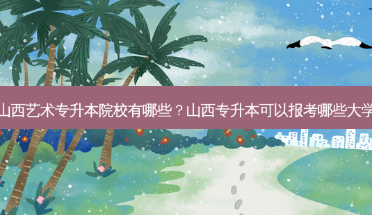 山西艺术专升本院校有哪些?山西专升本可以报考哪些大学-第1张图片-天智网 山西艺术专升本院校有哪些?山西专升本可以报考哪些大学-第1张图片-天智网