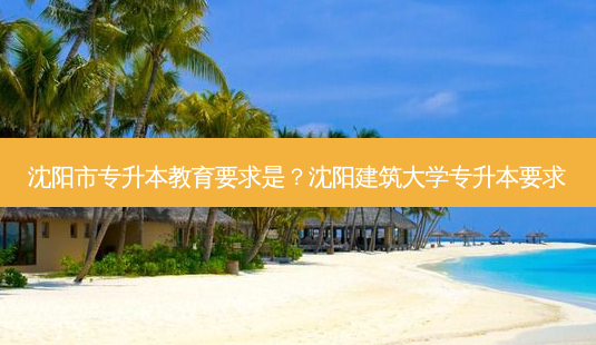 沈阳市专升本教育要求是?沈阳建筑大学专升本要求-第1张图片-天智网 沈阳市专升本教育要求是?沈阳建筑大学专升本要求-第1张图片-天智网
