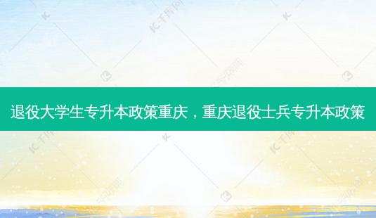 退役大学生专升本政策重庆,重庆退役士兵专升本政策-第1张图片-天智网 退役大学生专升本政策重庆,重庆退役士兵专升本政策-第1张图片-天智网