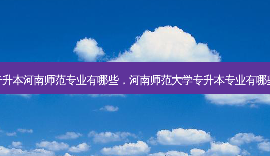 专升本河南师范专业有哪些,河南师范大学专升本专业有哪些-第1张图片-天智网 专升本河南师范专业有哪些,河南师范大学专升本专业有哪些-第1张图片-天智网