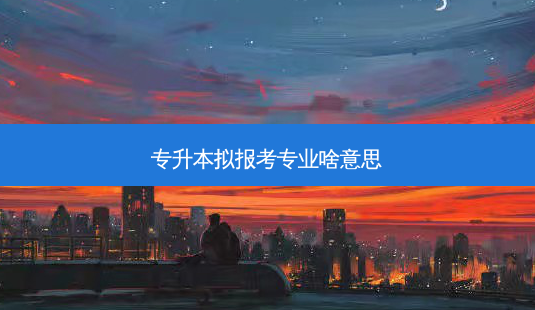 专升本拟报考专业啥意思-第1张图片-天智网 专升本拟报考专业啥意思-第1张图片-天智网