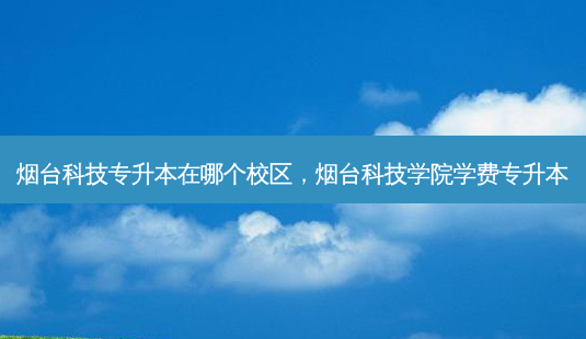 烟台科技专升本在哪个校区，烟台科技学院学费专升本-第1张图片-汇成专升本网