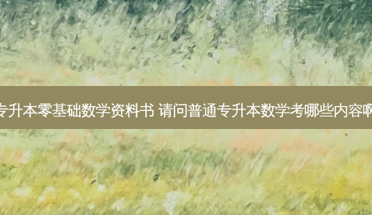 专升本零基础数学资料书 请问普通专升本数学考哪些内容啊-第1张图片-天智网 专升本零基础数学资料书 请问普通专升本数学考哪些内容啊-第1张图片-天智网