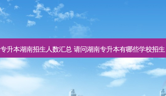 专升本湖南招生人数汇总 请问湖南专升本有哪些学校招生-第1张图片-汇成专升本网