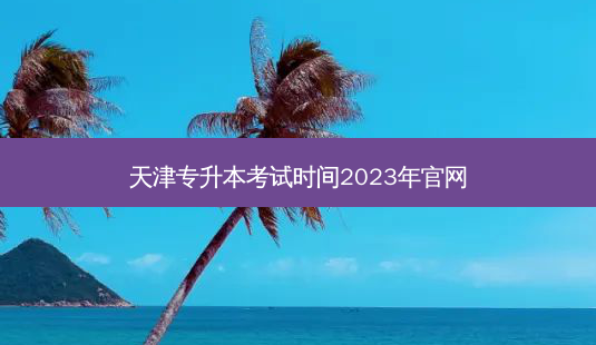 天津专升本考试时间2023年官网-第1张图片-天智网 天津专升本考试时间2023年官网-第1张图片-天智网