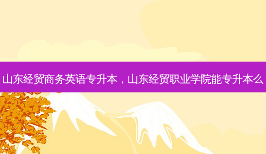 山东经贸商务英语专升本，山东经贸职业学院能专升本么-第1张图片-汇成专升本网