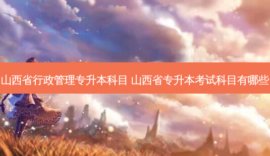 山西省行政管理专升本科目 山西省专升本考试科目有哪些-第1张图片-天智网 山西省行政管理专升本科目 山西省专升本考试科目有哪些-第1张图片-天智网