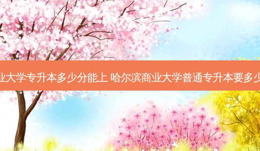 商业大学专升本多少分能上 哈尔滨商业大学普通专升本要多少分-第1张图片-天智网 商业大学专升本多少分能上 哈尔滨商业大学普通专升本要多少分-第1张图片-天智网