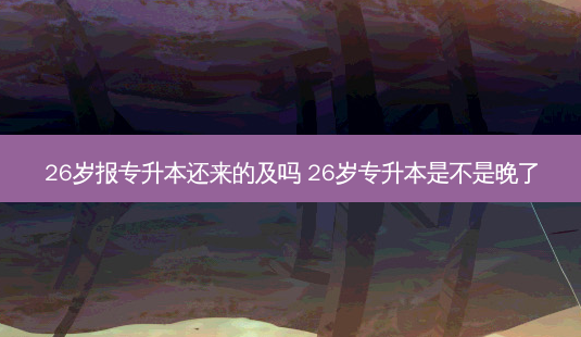26岁报专升本还来的及吗 26岁专升本是不是晚了-第1张图片-天智网 26岁报专升本还来的及吗 26岁专升本是不是晚了-第1张图片-天智网