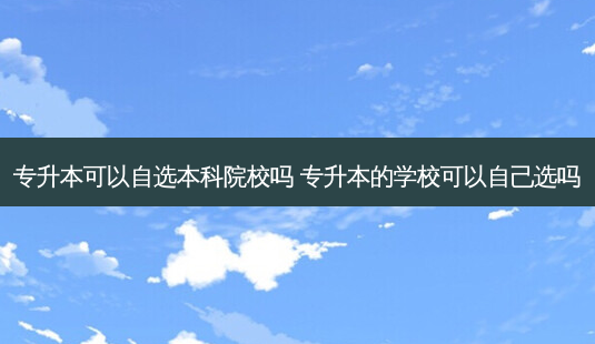 专升本可以自选本科院校吗 专升本的学校可以自己选吗-第1张图片-天智网 专升本可以自选本科院校吗 专升本的学校可以自己选吗-第1张图片-天智网