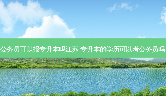 公务员可以报专升本吗江苏 专升本的学历可以考公务员吗-第1张图片-天智网 公务员可以报专升本吗江苏 专升本的学历可以考公务员吗-第1张图片-天智网
