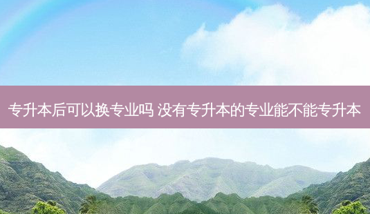 专升本后可以换专业吗 没有专升本的专业能不能专升本-第1张图片-天智网 专升本后可以换专业吗 没有专升本的专业能不能专升本-第1张图片-天智网