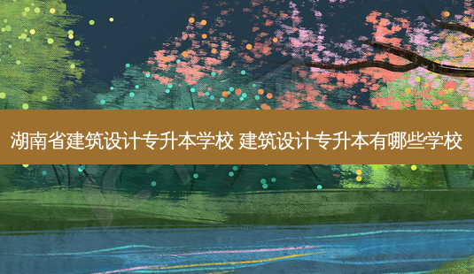 湖南省建筑设计专升本学校 建筑设计专升本有哪些学校-第1张图片-天智网 湖南省建筑设计专升本学校 建筑设计专升本有哪些学校-第1张图片-天智网