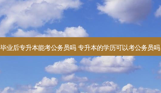 毕业后专升本能考公务员吗 专升本的学历可以考公务员吗-第1张图片-天智网 毕业后专升本能考公务员吗 专升本的学历可以考公务员吗-第1张图片-天智网