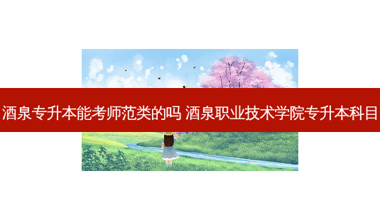 酒泉专升本能考师范类的吗 酒泉职业技术学院专升本科目-第1张图片-天智网 酒泉专升本能考师范类的吗 酒泉职业技术学院专升本科目-第1张图片-天智网