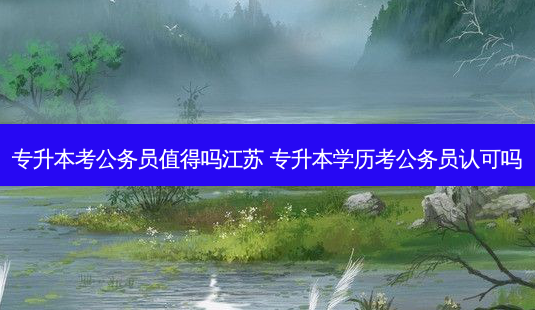 专升本考公务员值得吗江苏 专升本学历考公务员认可吗-第1张图片-天智网 专升本考公务员值得吗江苏 专升本学历考公务员认可吗-第1张图片-天智网