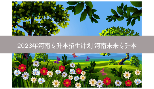 2023年河南专升本招生计划 河南未来专升本-第1张图片-天智网 2023年河南专升本招生计划 河南未来专升本-第1张图片-天智网