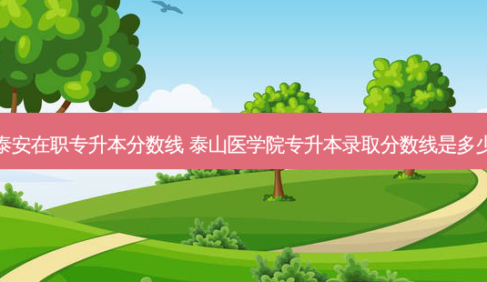 泰安在职专升本分数线 泰山医学院专升本录取分数线是多少-第1张图片-天智网 泰安在职专升本分数线 泰山医学院专升本录取分数线是多少-第1张图片-天智网