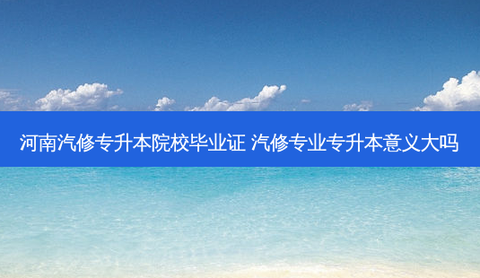 河南汽修专升本院校毕业证 汽修专业专升本意义大吗-第1张图片-天智网 河南汽修专升本院校毕业证 汽修专业专升本意义大吗-第1张图片-天智网