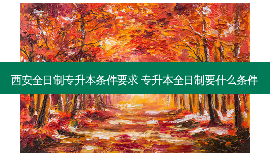 西 *** 日制专升本条件要求 专升本全日制要什么条件-第1张图片-天智网 西 *** 日制专升本条件要求 专升本全日制要什么条件-第1张图片-天智网