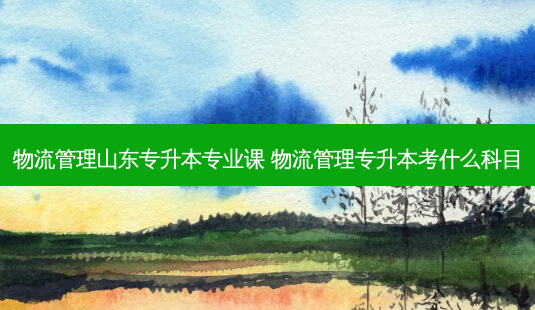 物流管理山东专升本专业课 物流管理专升本考什么科目-第1张图片-天智网 物流管理山东专升本专业课 物流管理专升本考什么科目-第1张图片-天智网