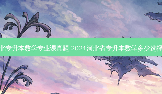 河北专升本数学专业课真题 2021河北省专升本数学多少选择题-第1张图片-天智网 河北专升本数学专业课真题 2021河北省专升本数学多少选择题-第1张图片-天智网