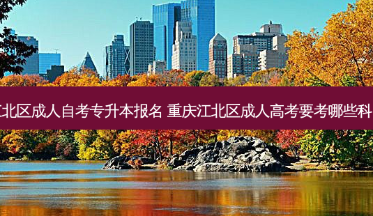 江北区成人自考专升本报名 重庆江北区成人高考要考哪些科目-第1张图片-天智网 江北区成人自考专升本报名 重庆江北区成人高考要考哪些科目-第1张图片-天智网
