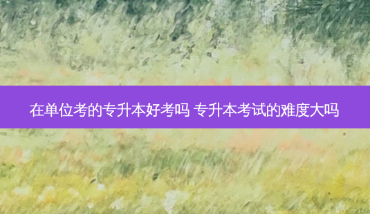 在单位考的专升本好考吗 专升本考试的难度大吗-第1张图片-天智网 在单位考的专升本好考吗 专升本考试的难度大吗-第1张图片-天智网