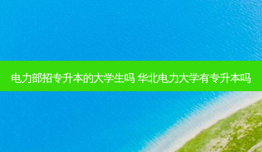 电力部招专升本的大学生吗 华北电力大学有专升本吗-第1张图片-天智网 电力部招专升本的大学生吗 华北电力大学有专升本吗-第1张图片-天智网