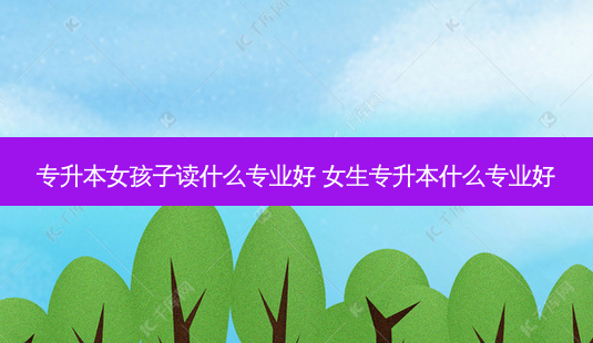 专升本女孩子读什么专业好 女生专升本什么专业好-第1张图片-天智网 专升本女孩子读什么专业好 女生专升本什么专业好-第1张图片-天智网