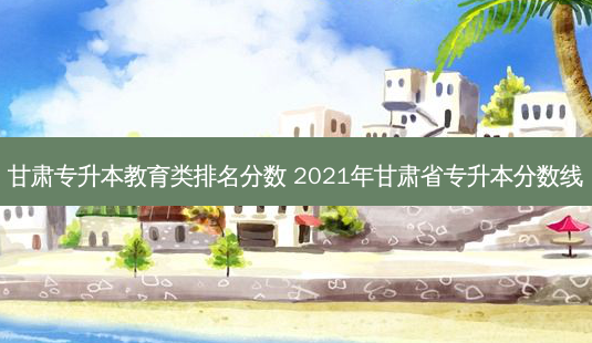 甘肃专升本教育类排名分数 2021年甘肃省专升本分数线-第1张图片-天智网 甘肃专升本教育类排名分数 2021年甘肃省专升本分数线-第1张图片-天智网