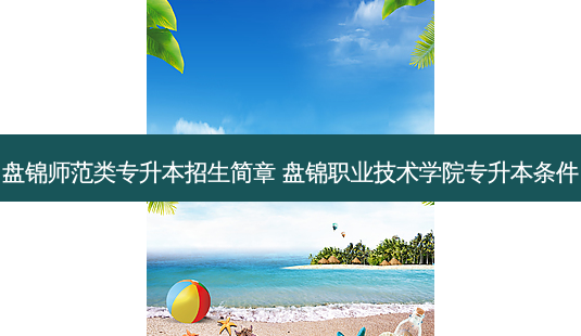 盘锦师范类专升本招生简章 盘锦职业技术学院专升本条件-第1张图片-天智网 盘锦师范类专升本招生简章 盘锦职业技术学院专升本条件-第1张图片-天智网